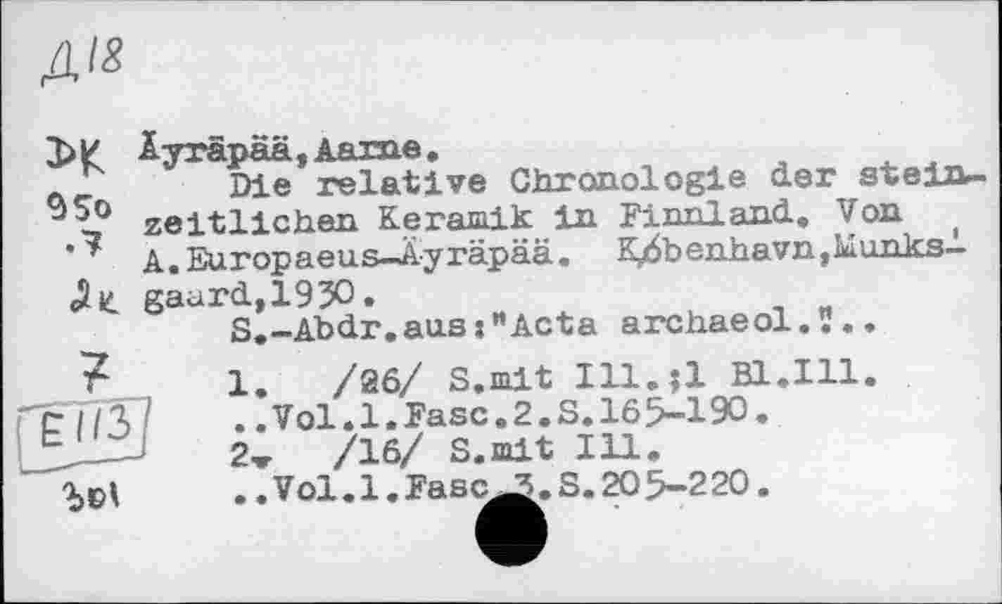 ﻿Д/з
95о .7
£1/3
Äyräpää,Aarne,
Die relative Chronologie der steiib-zeitlichen Keramik in Finnland, Von ( A. Europaeus-Äyräpää. K/b enhavn, Munks-gaurd,195O.
S.-Abdr.aus:"Acta archaeol.ï..
1.	/26/ S.mit Ill.ll Bl.Hl.
/	..Vol.1.Fase.2.S.165-190.
2»	/16/ S.mit Ill.
.. Vol. 1. Fasc^. S. 20 5-220.